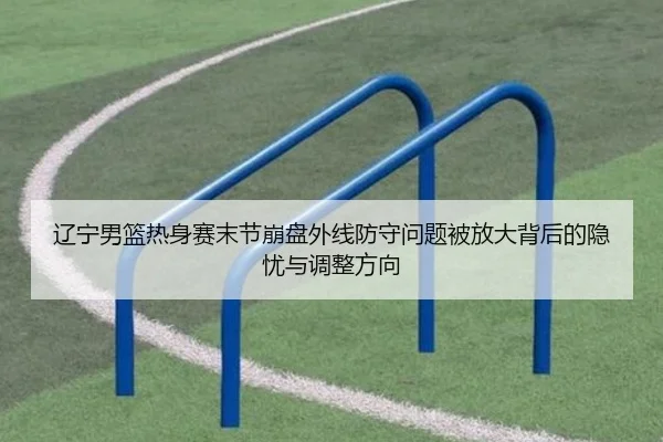辽宁男篮热身赛末节崩盘外线防守问题被放大背后的隐忧与调整方向