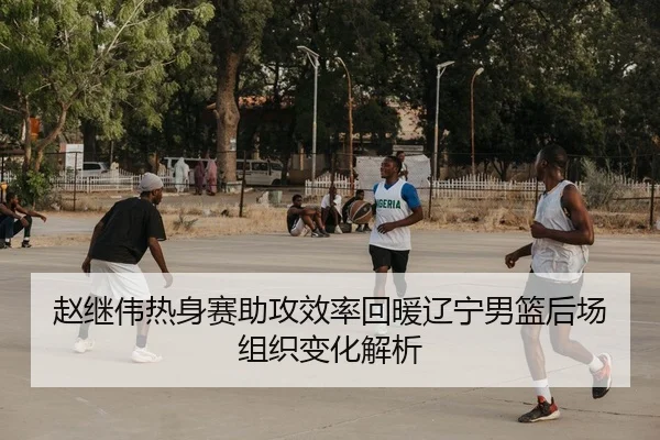 赵继伟热身赛助攻效率回暖辽宁男篮后场组织变化解析