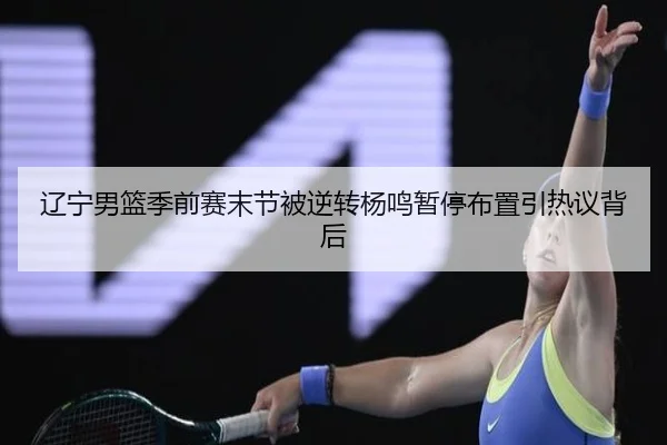 辽宁男篮季前赛末节被逆转杨鸣暂停布置引热议背后